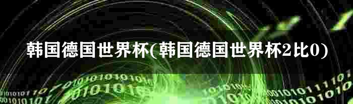 韩国德国世界杯(韩国德国世界杯2比0)