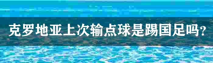 克罗地亚上次输点球是踢国足吗？