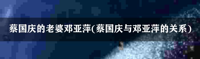 蔡国庆的老婆邓亚萍(蔡国庆与邓亚萍的关系)