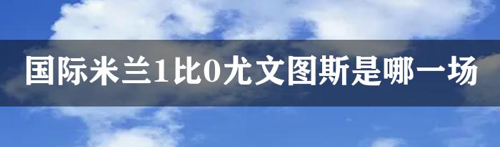 国际米兰1比0尤文图斯是哪一场