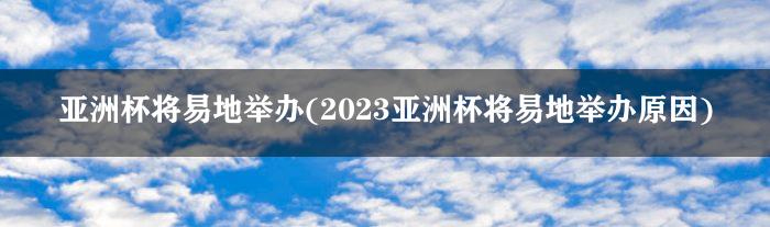 亚洲杯将易地举办(2023亚洲杯将易地举办原因)